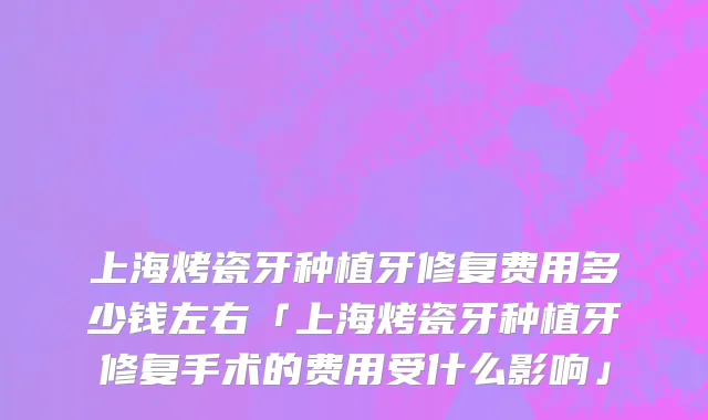 上海烤瓷牙种植牙修复费用多少钱左右「上海烤瓷牙种植牙修复手术的费用受什么影响」