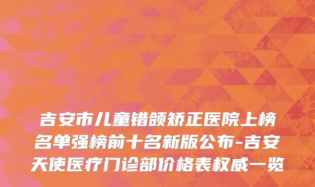 吉安市儿童错颌矫正医院上榜名单强榜前十名新版公布-吉安天使医疗门诊部价格表权威一览
