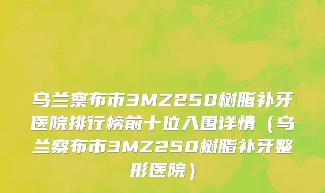 乌兰察布市3MZ250树脂补牙医院排行榜前十位入围详情（乌兰察布市3MZ250树脂补牙整形医院）