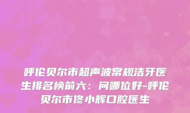 呼伦贝尔市超声波常规洁牙医生排名榜前六：问哪位好-呼伦贝尔市佟小辉口腔医生