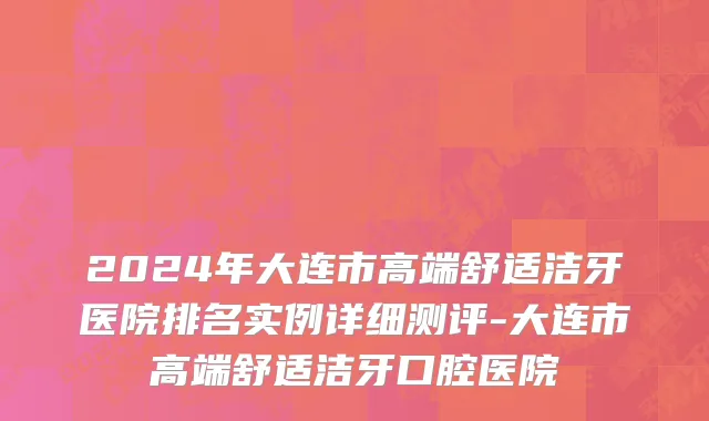 2024年大连市高端舒适洁牙医院排名实例详细测评-大连市高端舒适洁牙口腔医院