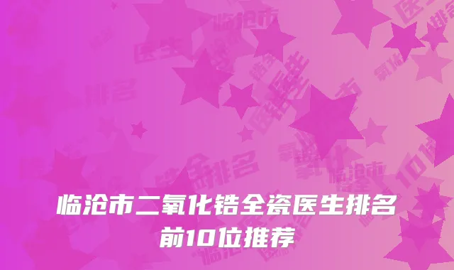 临沧市二氧化锆全瓷医生排名前10位推荐