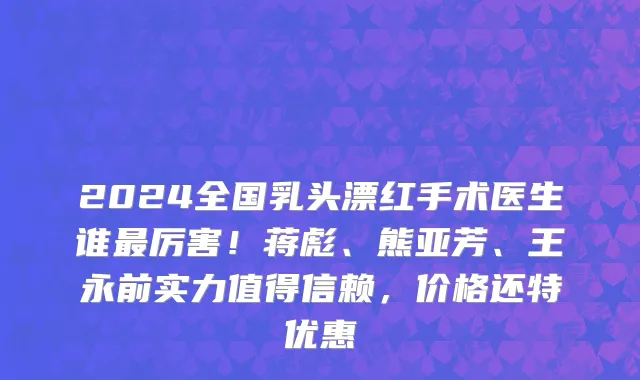 2024全国乳头漂红手术医生谁最厉害!蒋彪、熊亚芳、王永前实力值得信赖,价格还特优惠