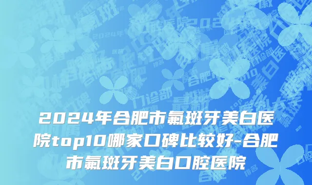 2024年合肥市氟斑牙美白医院top10哪家口碑比较好-合肥市氟斑牙美白口腔医院