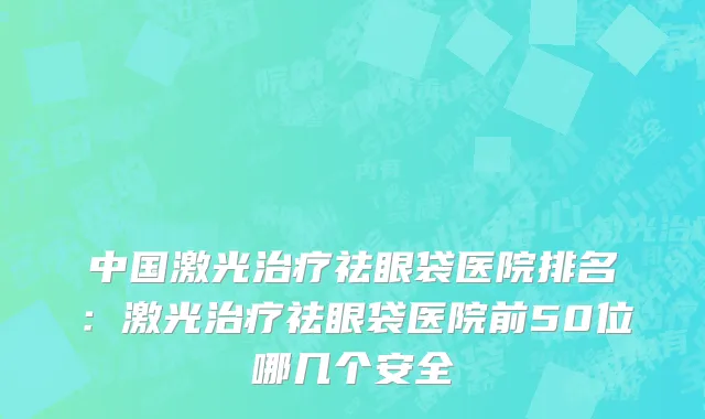 中国激光治疗祛眼袋医院排名：激光治疗祛眼袋医院前50位哪几个安全