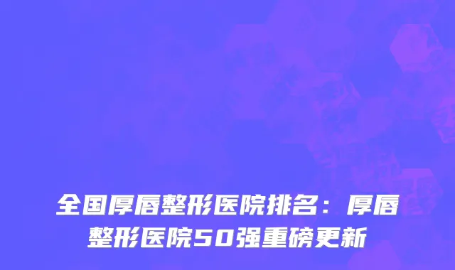 全国厚唇整形医院排名：厚唇整形医院50强重磅更新