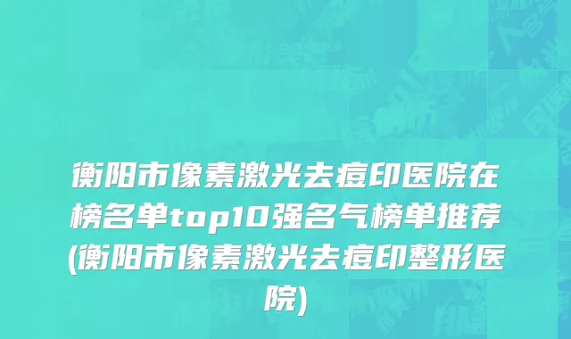衡阳市像素激光去痘印医院在榜名单top10强名气榜单推荐(衡阳市像素激光去痘印整形医院)