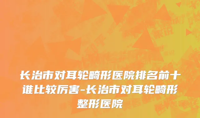 长治市对耳轮畸形医院排名前十谁比较厉害-长治市对耳轮畸形整形医院