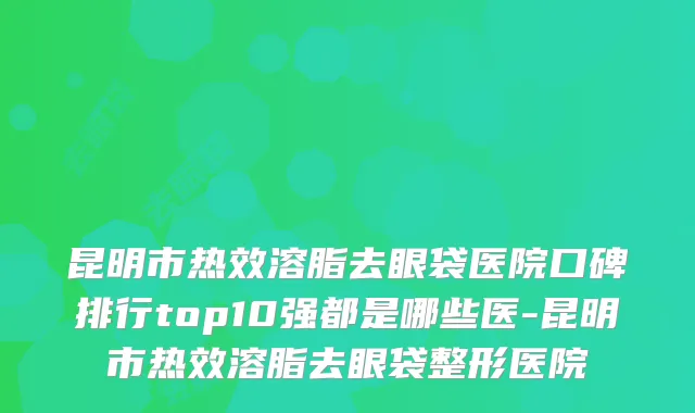 昆明市热效溶脂去眼袋医院口碑排行top10强都是哪些医-昆明市热效溶脂去眼袋整形医院