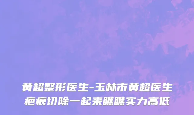 黄超整形医生-玉林市黄超医生疤痕切除一起来瞧瞧实力高低