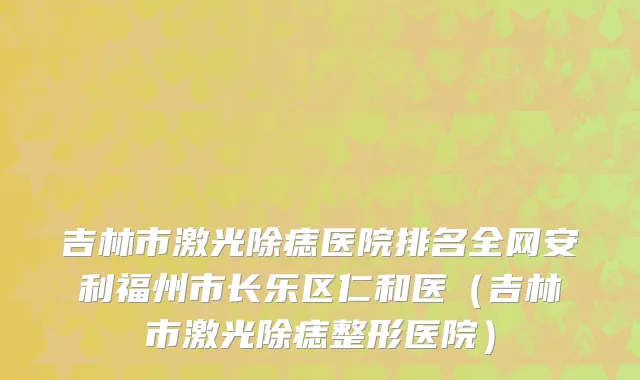 吉林市激光除痣医院排名全网安利福州市长乐区仁和医（吉林市激光除痣整形医院）