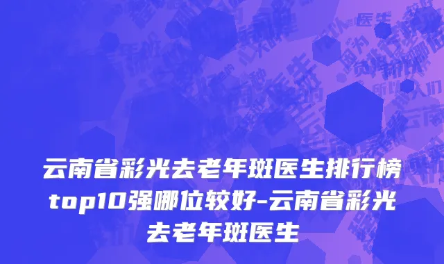 云南省彩光去老年斑医生排行榜top10强哪位较好-云南省彩光去老年斑医生