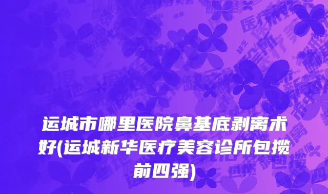 运城市哪里医院鼻基底剥离术好(运城新华医疗美容诊所包揽前四强)