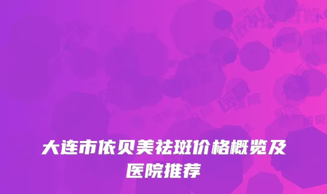大连市依贝美祛斑价格概览及医院推荐