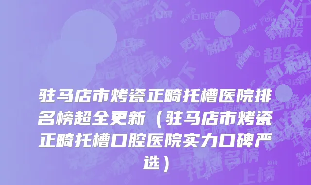 驻马店市烤瓷正畸托槽医院排名榜超全更新（驻马店市烤瓷正畸托槽口腔医院实力口碑严选）