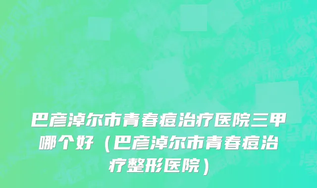 巴彦淖尔市青春痘治疗医院三甲哪个好（巴彦淖尔市青春痘治疗整形医院）