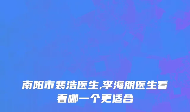 南阳市裴浩医生,李海朋医生看看哪一个更适合