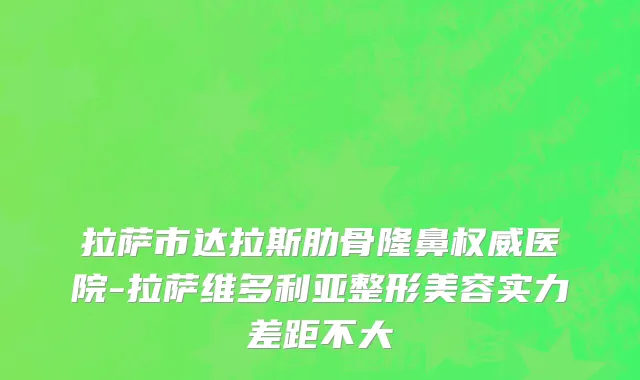 拉萨市达拉斯肋骨隆鼻权威医院-拉萨维多利亚整形美容实力差距不大