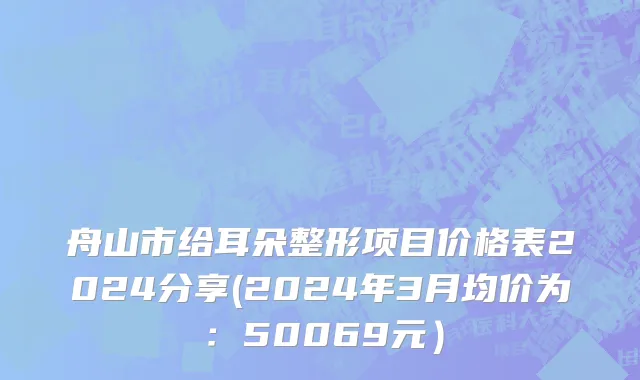 舟山市给耳朵整形项目价格表2024分享(2024年3月均价为：50069元）