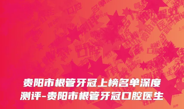 贵阳市根管牙冠上榜名单深度测评-贵阳市根管牙冠口腔医生