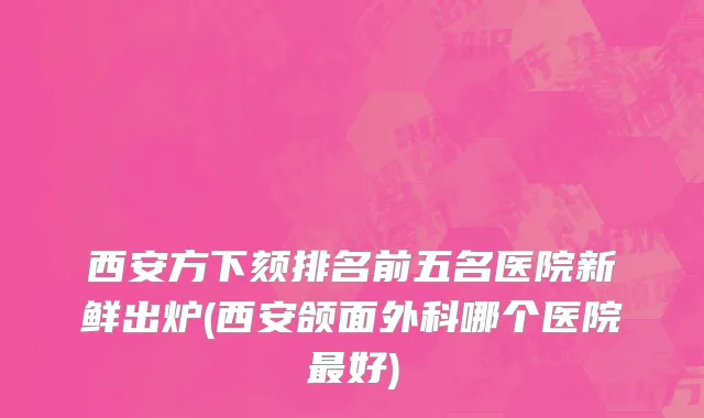 西安方下颏排名前五名医院新鲜出炉(西安颌面外科哪个医院最好)