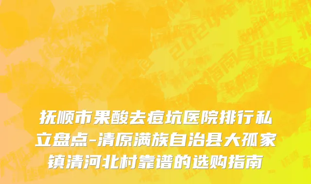抚顺市果酸去痘坑医院排行私立盘点-清原满族自治县大孤家镇清河北村靠谱的选购指南