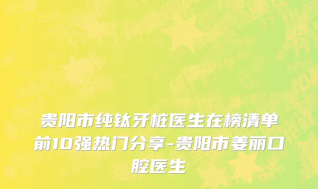 贵阳市纯钛牙桩医生在榜清单前10强热门分享-贵阳市姜丽口腔医生