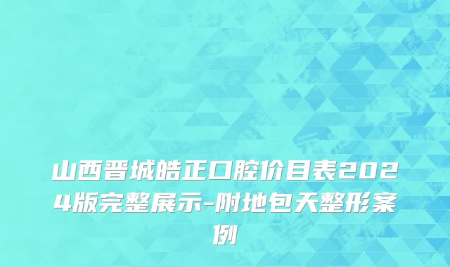 山西晋城皓正口腔价目表2024版完整展示-附地包天整形案例