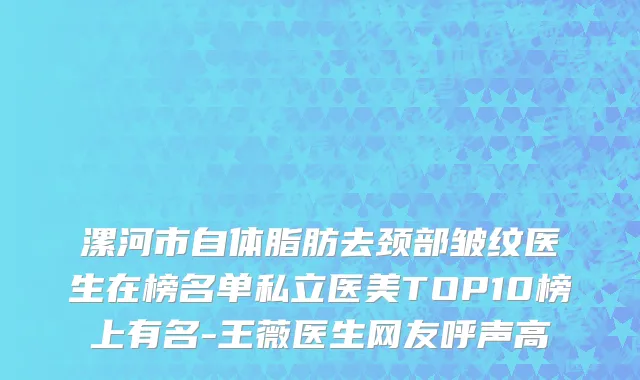 漯河市自体脂肪去颈部皱纹医生在榜名单私立医美TOP10榜上有名-王薇医生网友呼声高