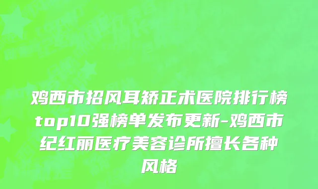 鸡西市招风耳矫正术医院排行榜top10强榜单发布更新-鸡西市纪红丽医疗美容诊所擅长各种风格