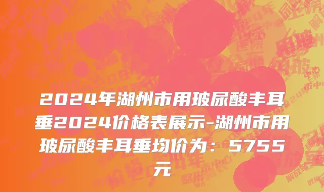 2024年湖州市用玻尿酸丰耳垂2024价格表展示-湖州市用玻尿酸丰耳垂均价为：5755元