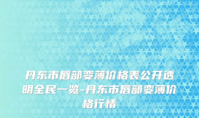 丹东市唇部变薄价格表公开透明全民一览-丹东市唇部变薄价格行情
