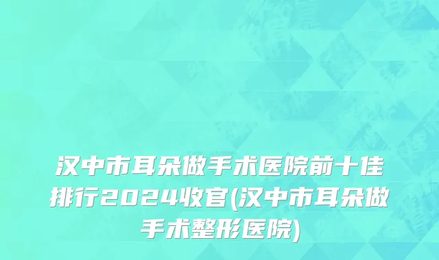 汉中市耳朵做手术医院前十佳排行2024收官(汉中市耳朵做手术整形医院)