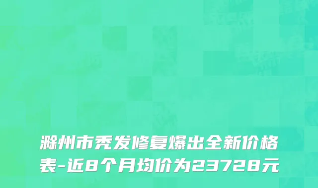 滁州市秃发修复爆出全新价格表-近8个月均价为23728元