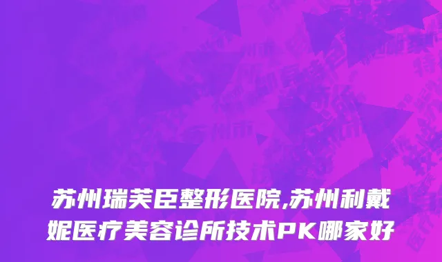 苏州瑞芙臣整形医院,苏州利戴妮医疗美容诊所技术PK哪家好