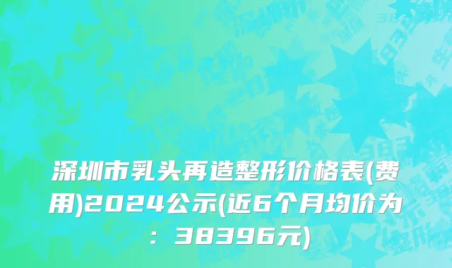 深圳市乳头再造整形价格表(费用)2024公示(近6个月均价为：38396元)