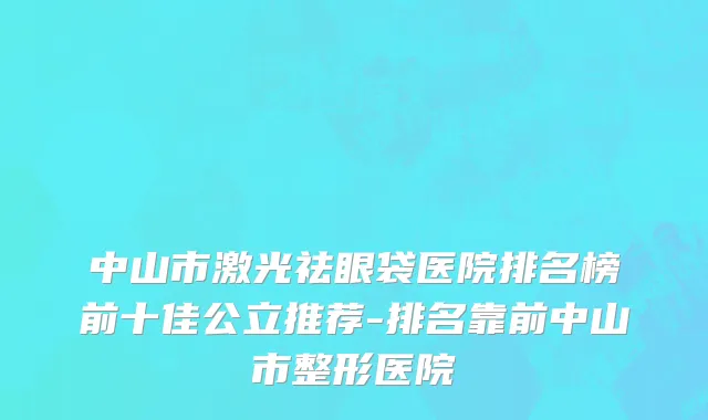 中山市激光祛眼袋医院排名榜前十佳公立推荐-排名靠前中山市整形医院