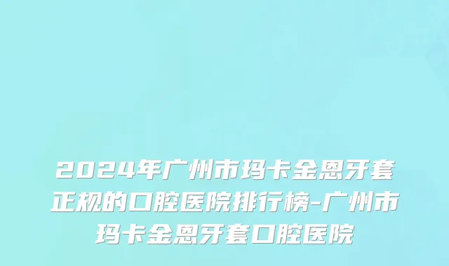 2024年广州市玛卡金恩牙套正规的口腔医院排行榜-广州市玛卡金恩牙套口腔医院