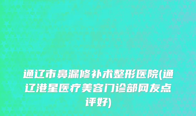 通辽市鼻漏修补术整形医院(通辽港星医疗美容门诊部网友点评好)