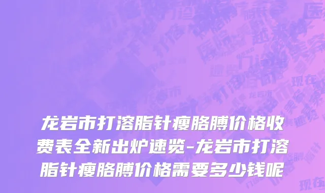 龙岩市打溶脂针瘦胳膊价格收费表全新出炉速览-龙岩市打溶脂针瘦胳膊价格需要多少钱呢