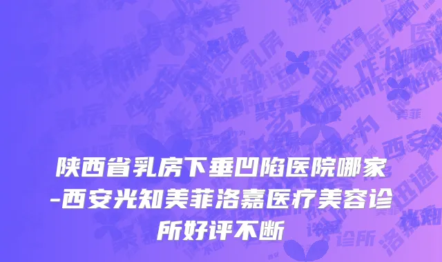 陕西省乳房下垂凹陷医院哪家-西安光知美菲洛嘉医疗美容诊所好评不断