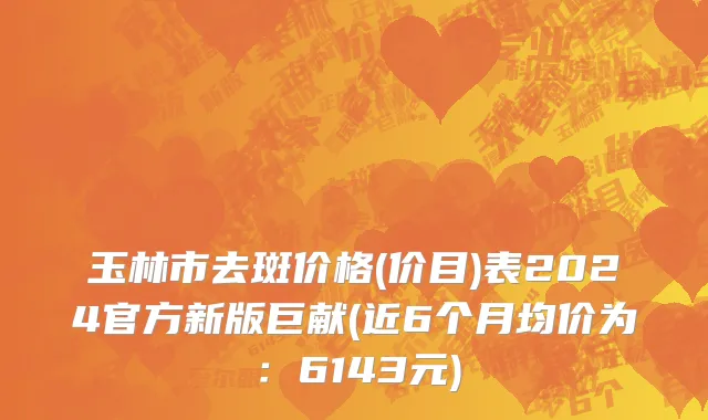 玉林市去斑价格(价目)表2024官方新版巨献(近6个月均价为：6143元)