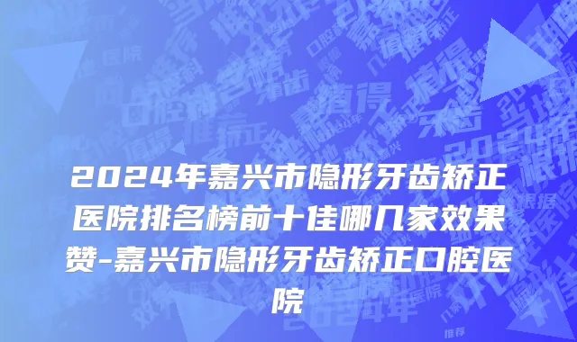 2024年嘉兴市隐形牙齿矫正医院排名榜前十佳哪几家效果赞-嘉兴市隐形牙齿矫正口腔医院