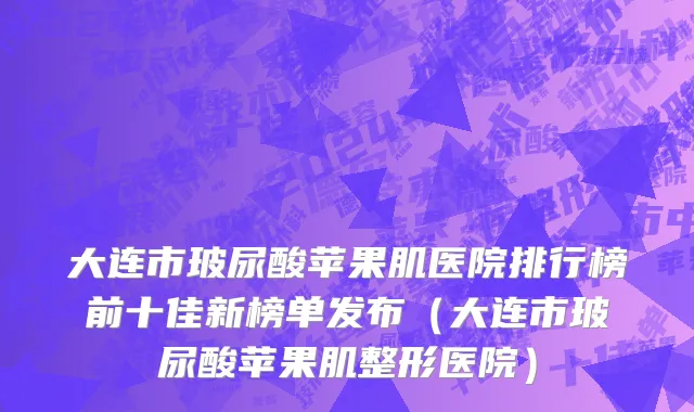 大连市玻尿酸苹果肌医院排行榜前十佳新榜单发布（大连市玻尿酸苹果肌整形医院）