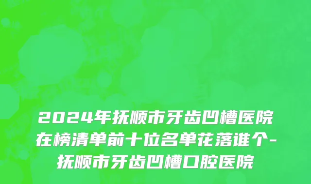 2024年抚顺市牙齿凹槽医院在榜清单前十位名单花落谁个-抚顺市牙齿凹槽口腔医院