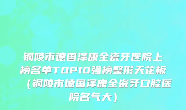 铜陵市德国泽康全瓷牙医院上榜名单TOP10强榜整形天花板（铜陵市德国泽康全瓷牙口腔医院名气大）