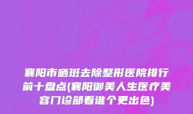 襄阳市晒斑去除整形医院排行前十盘点(襄阳御美人生医疗美容门诊部看谁个更出色)