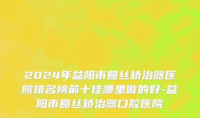 2024年益阳市圆丝矫治器医院排名榜前十佳哪里做的好-益阳市圆丝矫治器口腔医院