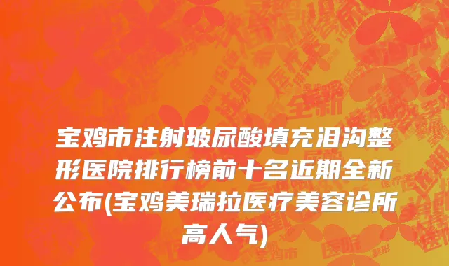 宝鸡市注射玻尿酸填充泪沟整形医院排行榜前十名近期全新公布(宝鸡美瑞拉医疗美容诊所高人气)