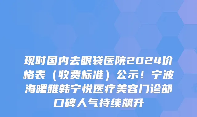 现时国内去眼袋医院2024价格表(收费标准)公示!宁波海曙雅韩宁悦医疗美容门诊部口碑人气持续飙升